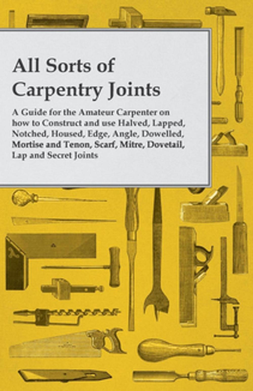 Big bigCover of All Sorts of Carpentry Joints - A Guide for the Amateur Carpenter on how to Construct and use Halved, Lapped, Notched, Housed, Edge, Angle, Dowelled, Mortise and Tenon, Scarf, Mitre, Dovetail, Lap and Secret Joints