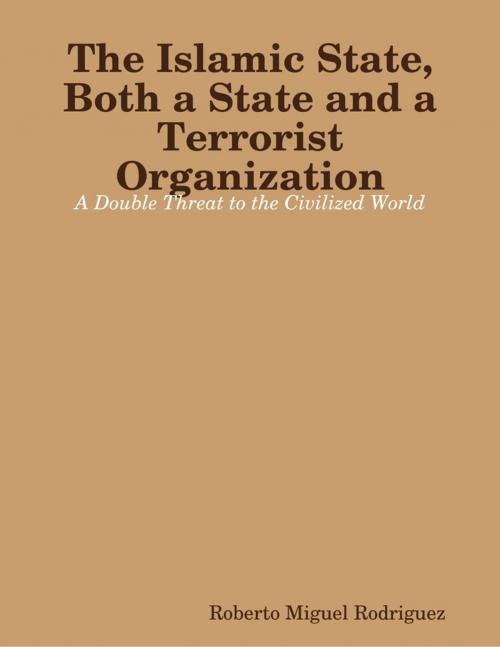 Cover of the book The Islamic State, Both a State and a Terrorist Organization: A Double Threat to the Civilized World by Roberto Miguel Rodriguez, Lulu.com