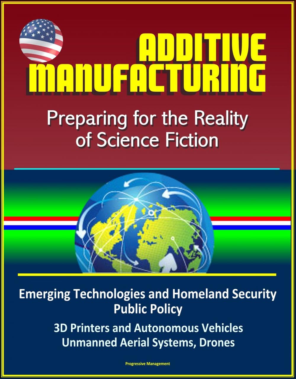 Big bigCover of Additive Manufacturing: Preparing for the Reality of Science Fiction, Emerging Technologies and Homeland Security Public Policy, 3D Printers and Autonomous Vehicles, Unmanned Aerial Systems, Drones