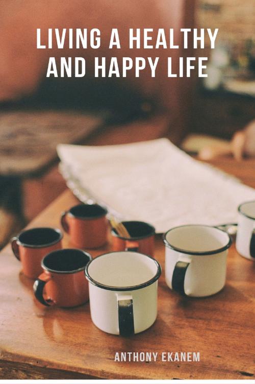 Cover of the book Living a Healthy and Happy Life by Anthony Ekanem, Anthony Ekanem