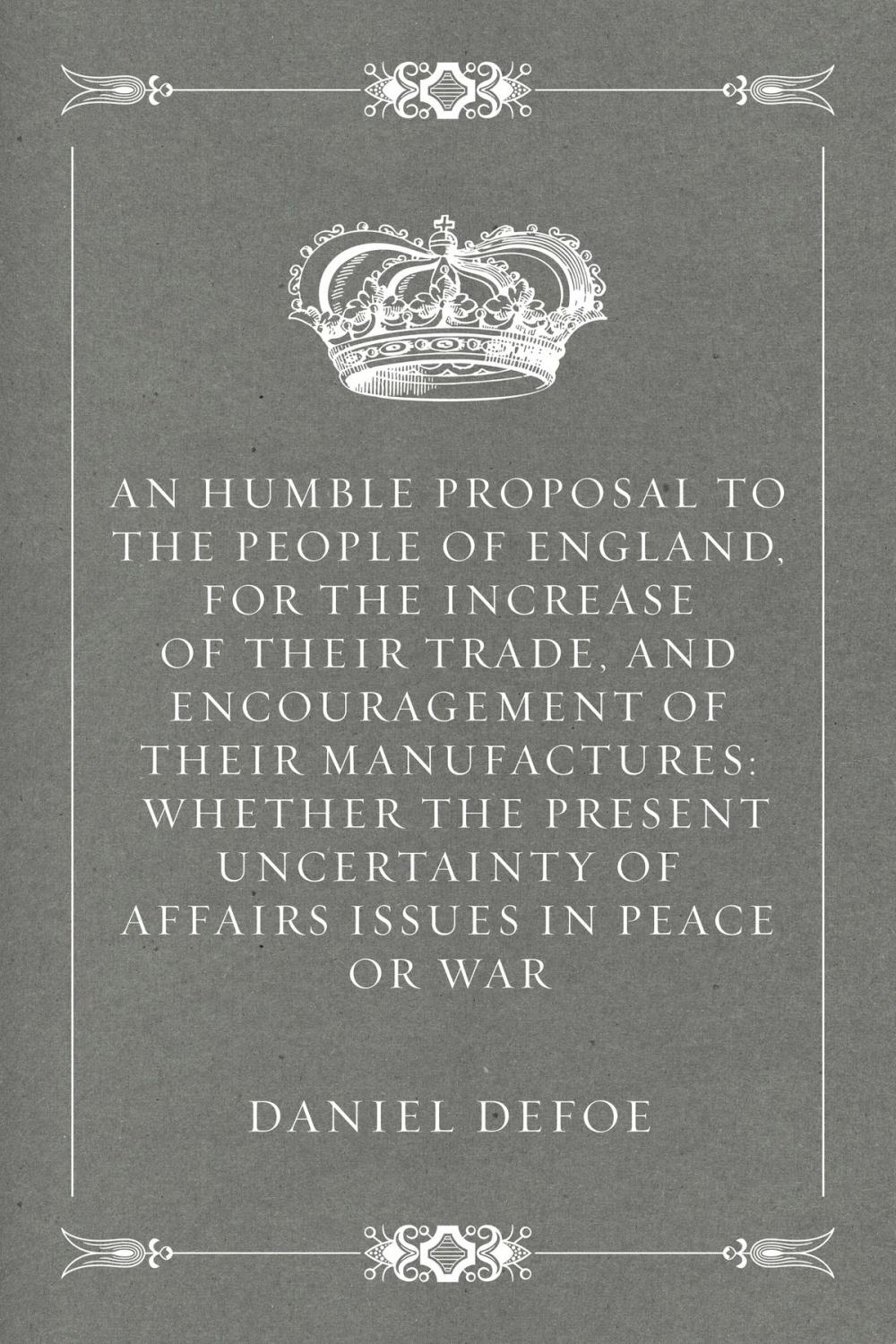 Big bigCover of An Humble Proposal to the People of England, for the Increase of their Trade, and Encouragement of Their Manufactures: Whether the Present Uncertainty of Affairs Issues in Peace or War