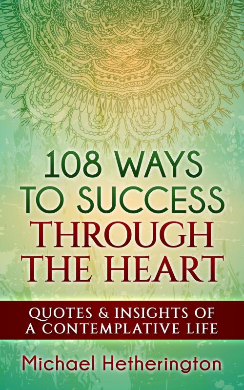 Cover of the book 108 Ways to Success Through the Heart: Quotes and Insights of a Contemplative Life by Michael Hetherington, Michael Hetherington