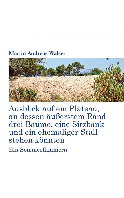 Cover of the book Ausblick auf ein Plateau, an dessen äussertem Rand drei Bäume, eine Sitzbank und ein ehemaliger Stall stehen könnten by Martin Andreas Walser, Books on Demand