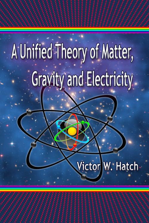 Cover of the book A Unified Theory of Matter, Gravity and Electricity by Victor W. Hatch, Victor W. Hatch