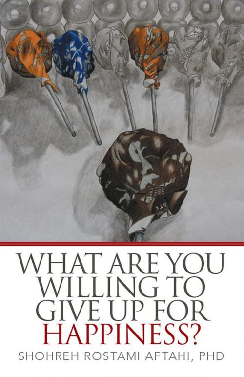 Cover of the book What Are You Willing to Give up for Happiness? by Shohreh Rostami Aftahi Ph.D, Xlibris US