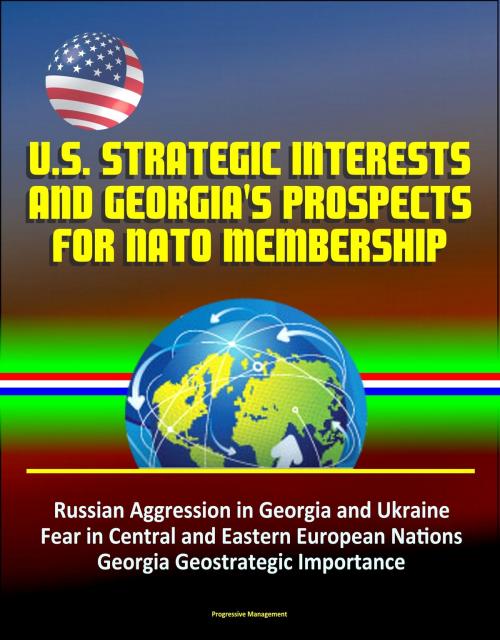 Cover of the book U.S. Strategic Interests and Georgia's Prospects for NATO Membership: Russian Aggression in Georgia and Ukraine, Fear in Central and Eastern European Nations, Georgia Geostrategic Importance by Progressive Management, Progressive Management