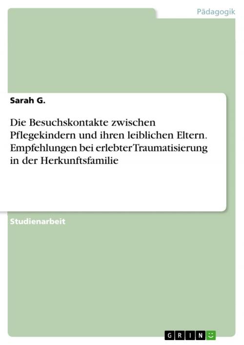 Cover of the book Die Besuchskontakte zwischen Pflegekindern und ihren leiblichen Eltern. Empfehlungen bei erlebter Traumatisierung in der Herkunftsfamilie by Sarah G., GRIN Verlag