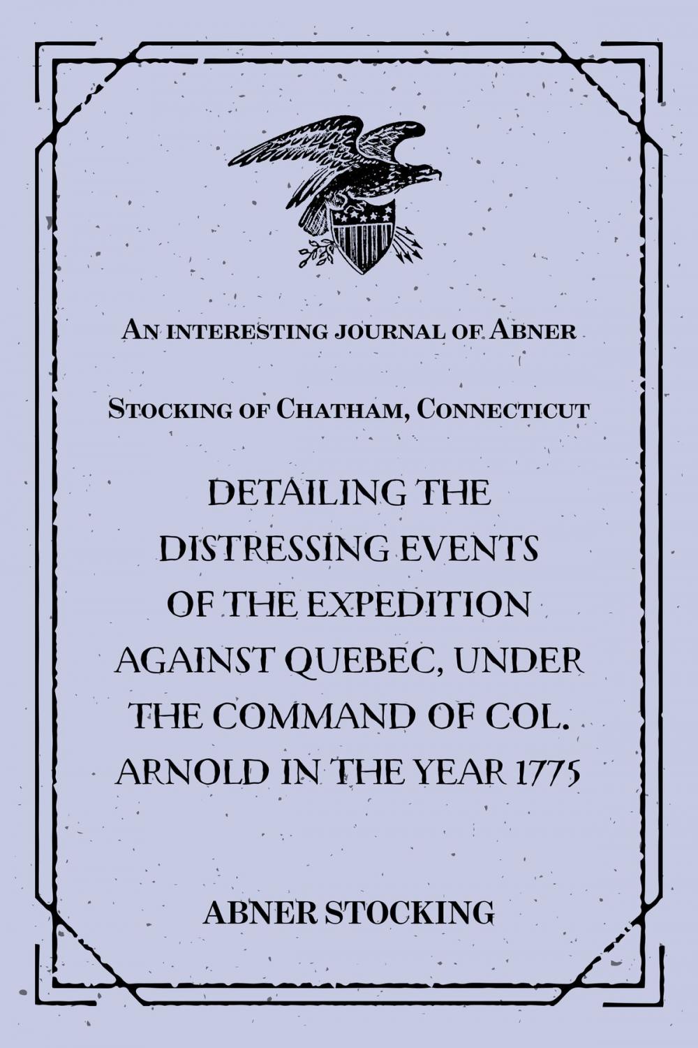 Big bigCover of An interesting journal of Abner Stocking of Chatham, Connecticut : detailing the distressing events of the expedition against Quebec, under the command of Col. Arnold in the year 1775