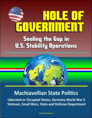 Cover of the book Hole of Government: Sealing the Gap in U.S. Stability Operations - Machiavellian State Politics, Liberated or Occupied States, Germany World War II, Vietnam, Small Wars, State and Defense Department by Progressive Management
