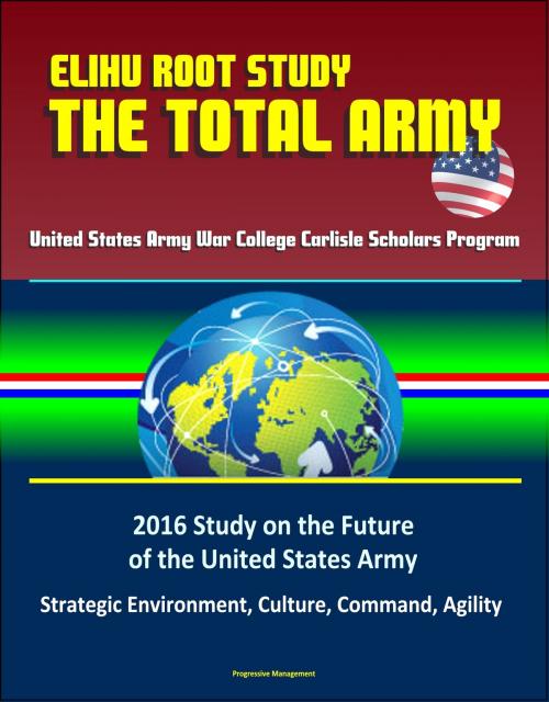 Cover of the book Elihu Root Study: The Total Army - United States Army War College Carlisle Scholars Program, 2016 Study on the Future of the United States Army - Strategic Environment, Culture, Command, Agility by Progressive Management, Progressive Management