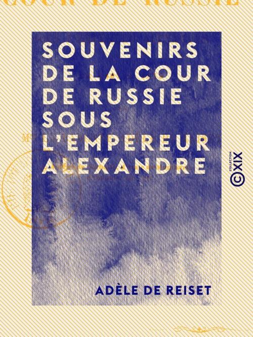 Cover of the book Souvenirs de la cour de Russie sous l'empereur Alexandre - De 1807 à 1813 by Adèle de Reiset, Collection XIX