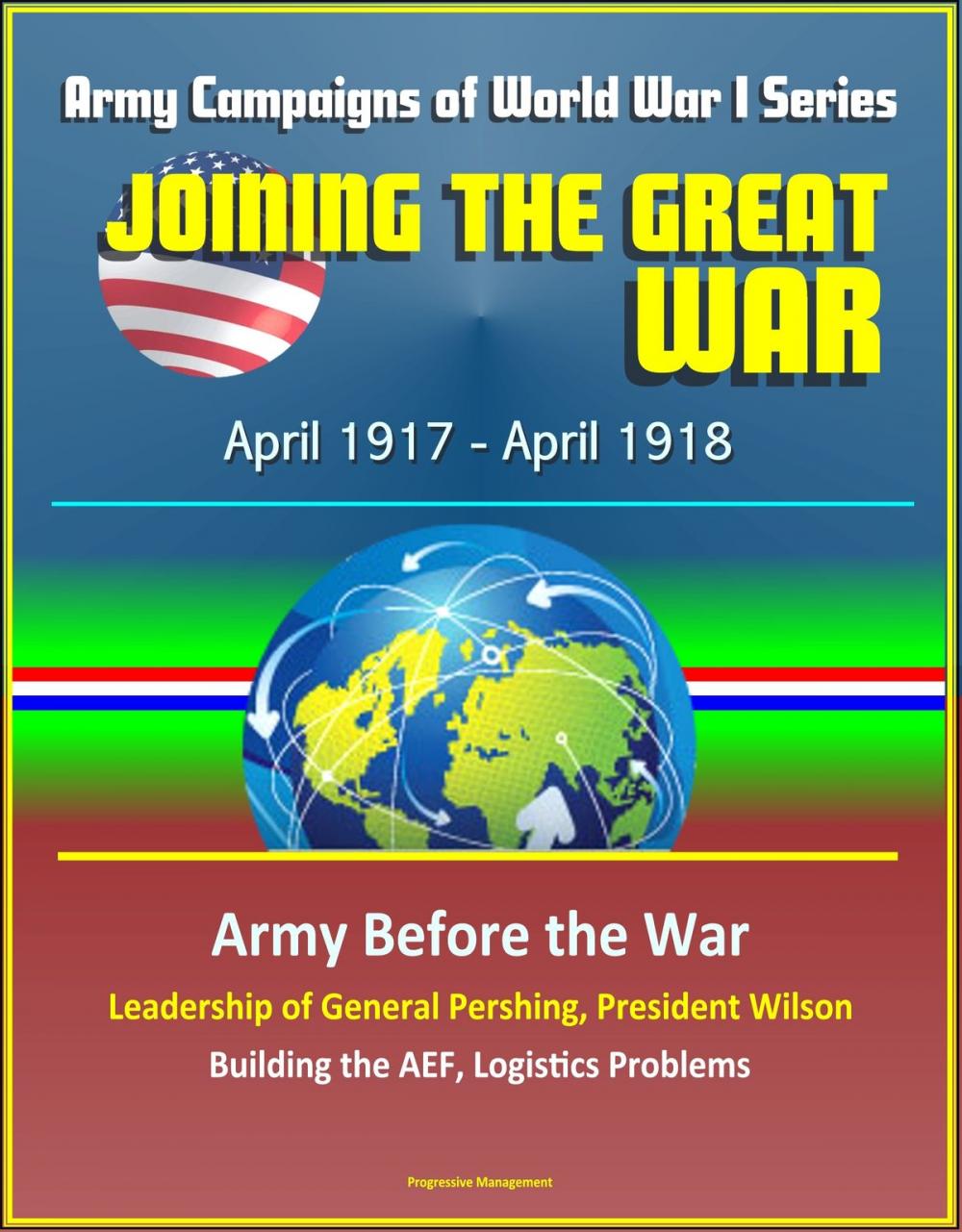 Big bigCover of Joining the Great War: April 1917 - April 1918, Army Campaigns of World War I Series - Army Before the War, Leadership of General Pershing, President Wilson, Building the AEF, Logistics Problems