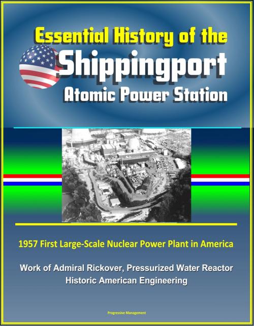 Cover of the book Essential History of the Shippingport Atomic Power Station: 1957 First Large-Scale Nuclear Power Plant in America, Work of Admiral Rickover, Pressurized Water Reactor, Historic American Engineering by Progressive Management, Progressive Management