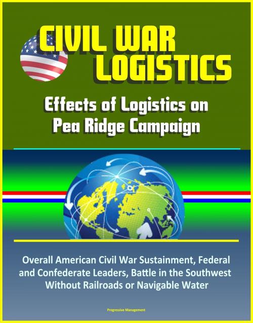 Cover of the book Civil War Logistics: Effects of Logistics on Pea Ridge Campaign - Overall American Civil War Sustainment, Federal and Confederate Leaders, Battle in the Southwest Without Railroads or Navigable Water by Progressive Management, Progressive Management