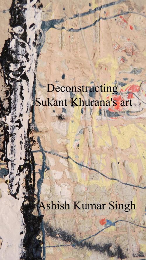 Cover of the book Deconstructing Sukant Khurana's art by Ashish Singh, Ashish Singh