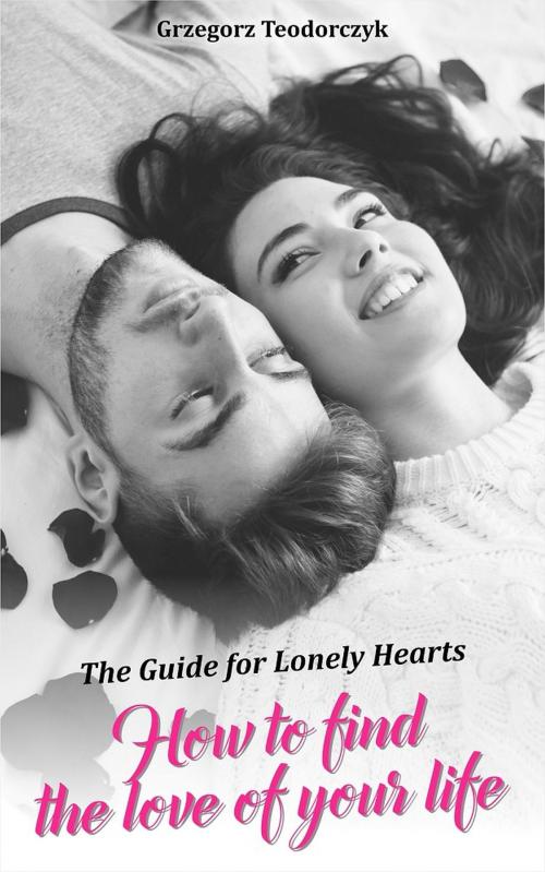 Cover of the book How To Find The Love Of Your Life: The Guide For Lonely Hearts by Grzegorz Teodorczyk, Grzegorz Teodorczyk