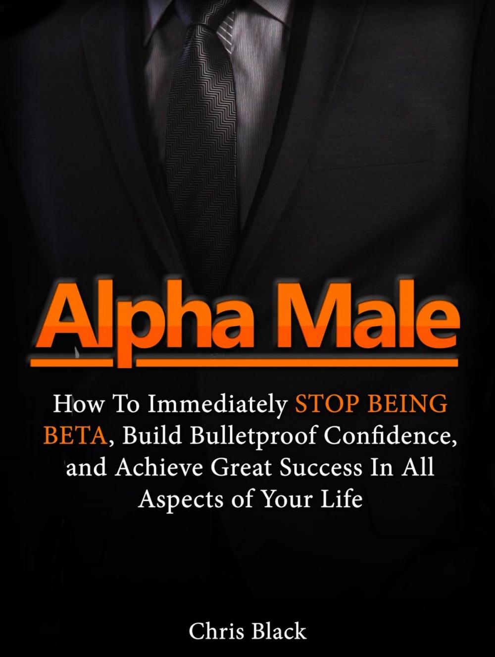 Big bigCover of Alpha Male: How To Immediately Stop Being Beta, Build Bulletproof Confidence, and Achieve Great Success In All Aspects of Your Life