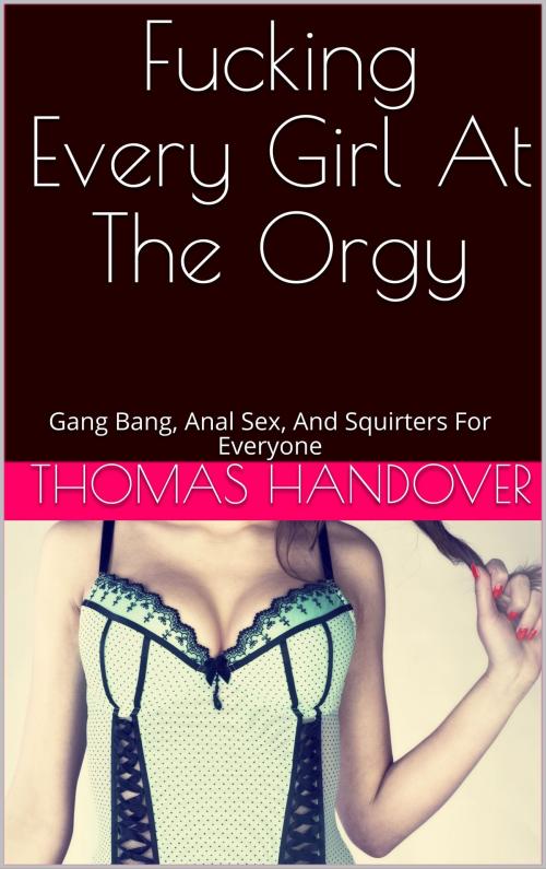 Cover of the book Fucking Every Girl At The Orgy: Gang Bang, Anal Sex, And Squirters For Everyone by Thomas Handover, Charlie Bent