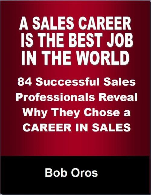 Cover of the book A Sales Career Is the Best Job In the World: 84 Successful Sales Professionals Reveal Why They Chose a Career In Sales by Bob Oros, Lulu.com