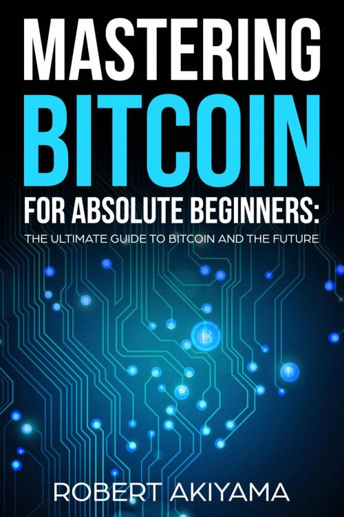 Cover of the book Mastering Bitcoin For Absolute Beginners The Ultimate Guide To Bitcoin And The Future by Robert Akiyama, Robert Akiyama