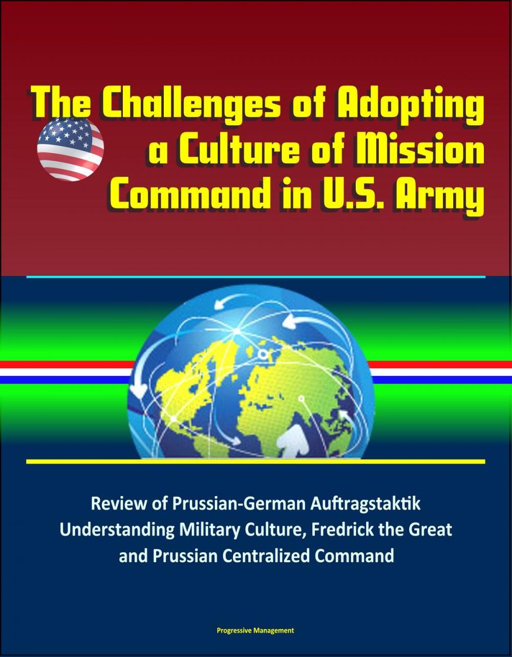 Big bigCover of The Challenges of Adopting a Culture of Mission Command in U.S. Army: Review of Prussian-German Auftragstaktik, Understanding Military Culture, Fredrick the Great and Prussian Centralized Command