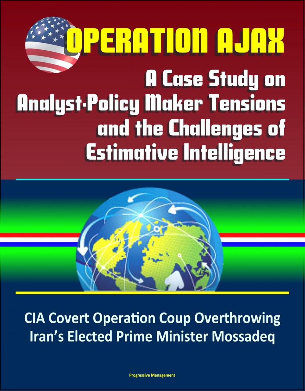 Big bigCover of Operation Ajax: A Case Study on Analyst-Policy Maker Tensions and the Challenges of Estimative Intelligence – CIA Covert Operation Coup Overthrowing Iran’s Elected Prime Minister Mossadeq