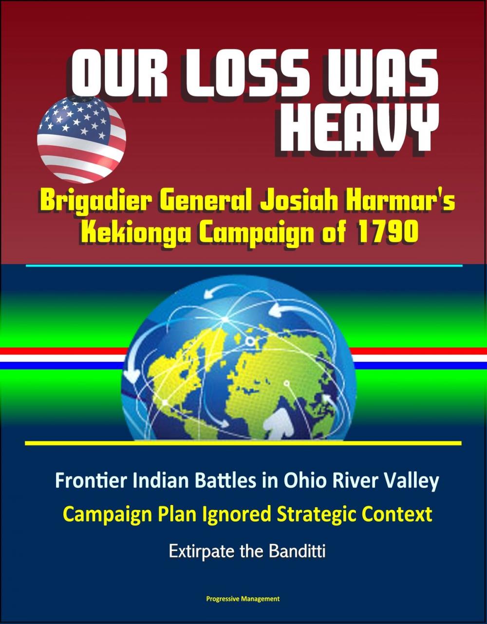 Big bigCover of Our Loss Was Heavy: Brigadier General Josiah Harmar's Kekionga Campaign of 1790 – Frontier Indian Battles in Ohio River Valley, Campaign Plan Ignored Strategic Context, Extirpate the Banditti