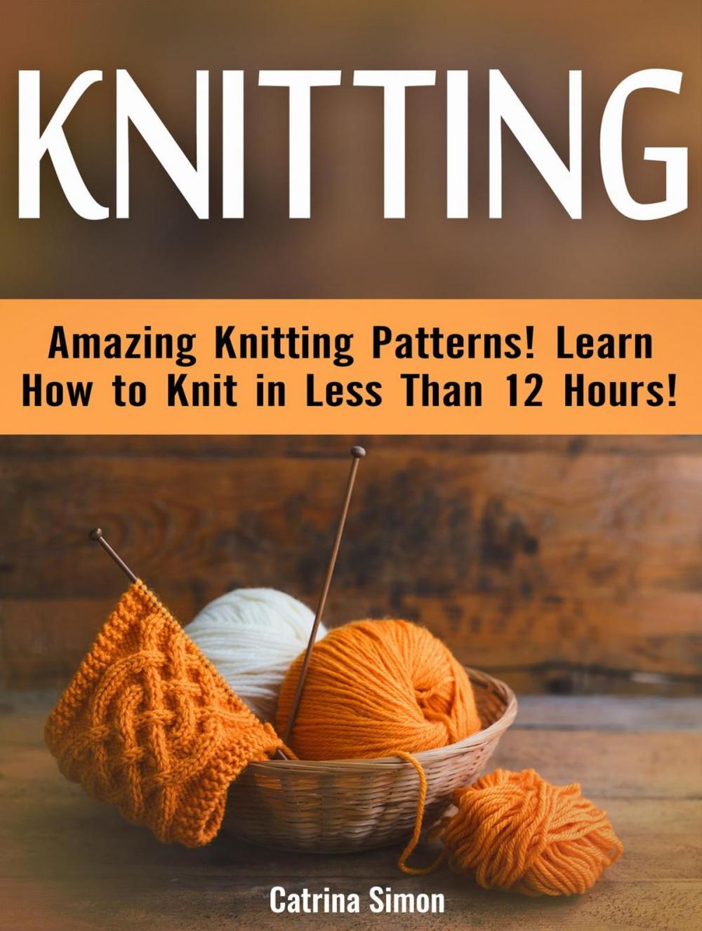 Big bigCover of Knitting: Amazing Knitting Patterns! Learn How to Knit in Less Than 12 Hours!