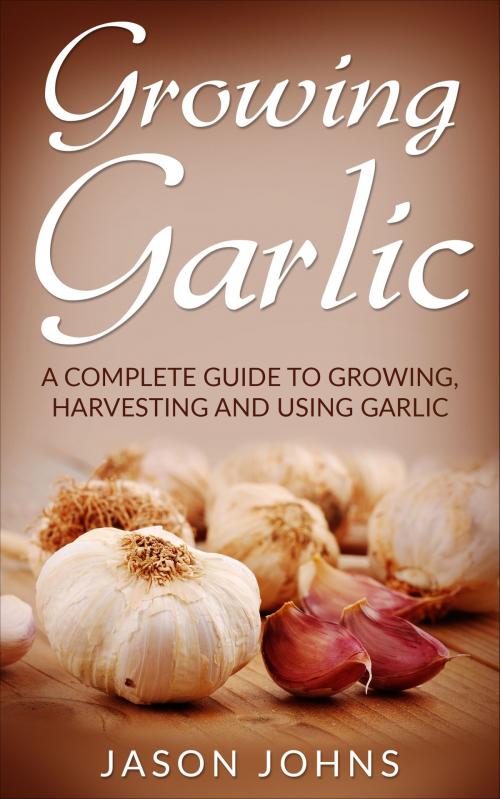 Cover of the book Growing Garlic - A Complete Guide To Growing, Harvesting and Using Garlic by Jason Johns, Jason Johns