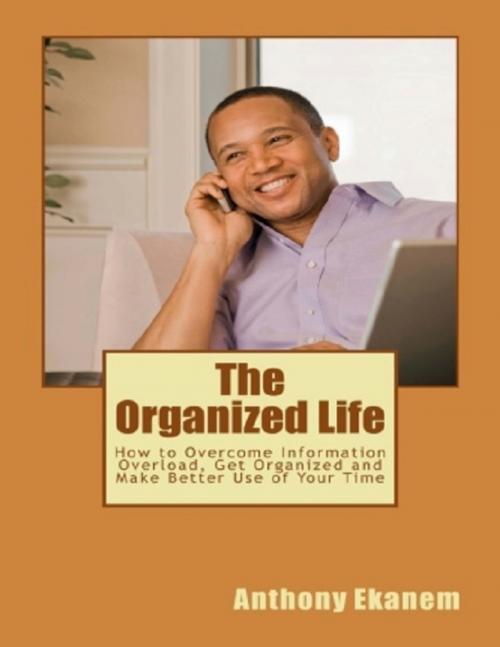 Cover of the book The Organized Life: How to Overcome Information Overload, Get Organized and Make Better Use of Your Time by Anthony Ekanem, Lulu.com