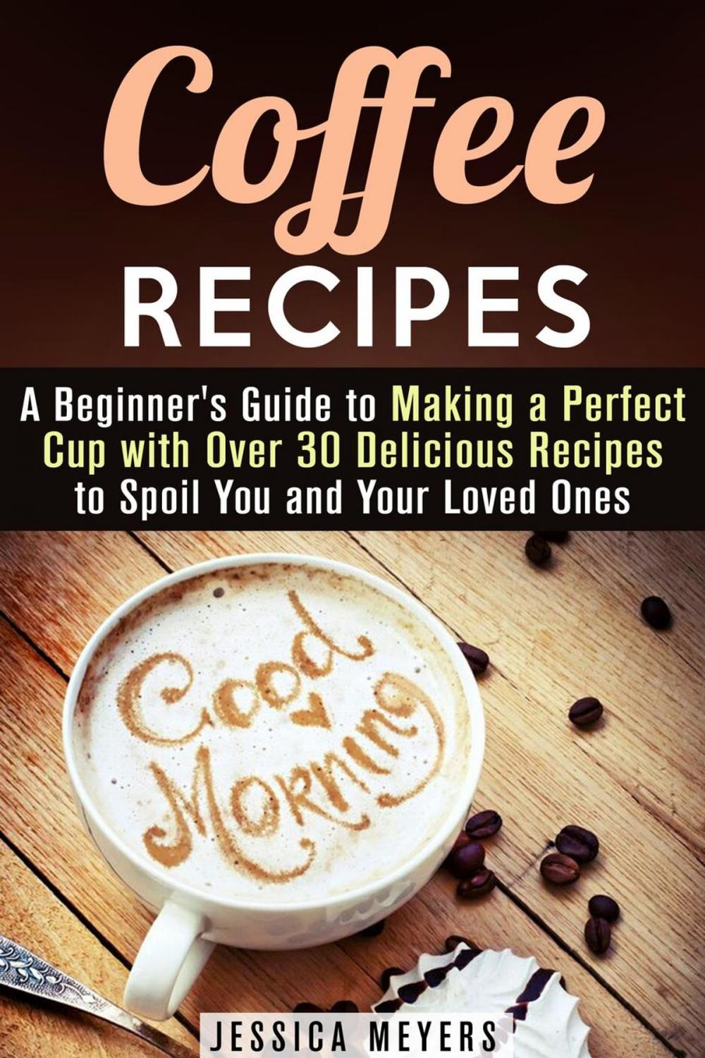 Big bigCover of Coffee Recipes: A Beginner's Guide to Making a Perfect Cup with Over 30 Delicious Recipes to Spoil You and Your Loved Ones