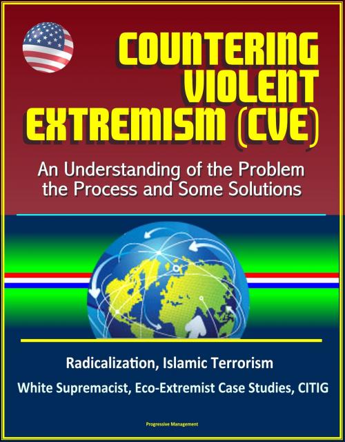 Cover of the book Countering Violent Extremism (CVE): An Understanding of the Problem, the Process and Some Solutions - Radicalization, Islamic Terrorism, White Supremacist, Eco-Extremist Case Studies, CITIG by Progressive Management, Progressive Management