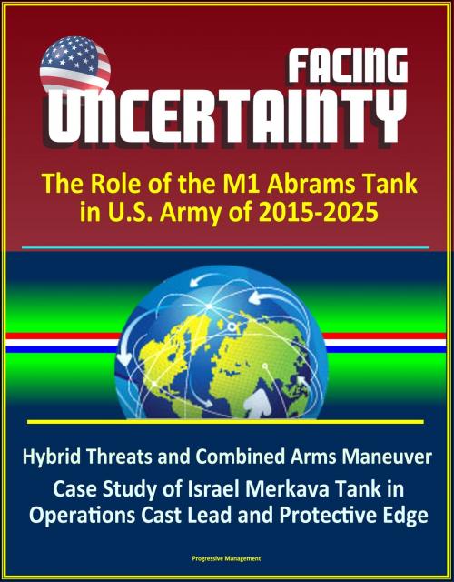 Cover of the book Facing Uncertainty: The Role of the M1 Abrams Tank in U.S. Army of 2015-2025 - Hybrid Threats and Combined Arms Maneuver, Case Study of Israel Merkava Tank in Operations Cast Lead and Protective Edge by Progressive Management, Progressive Management