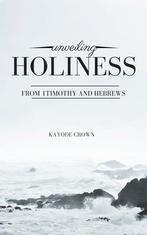 Cover of the book Unveiling Holiness From 1Timothy and Hebrews by Kayode Crown, Kayode Crown