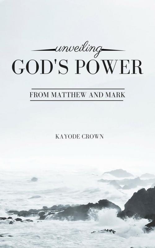 Cover of the book Unveiling God’s Power From Matthew and Mark by Kayode Crown, Kayode Crown