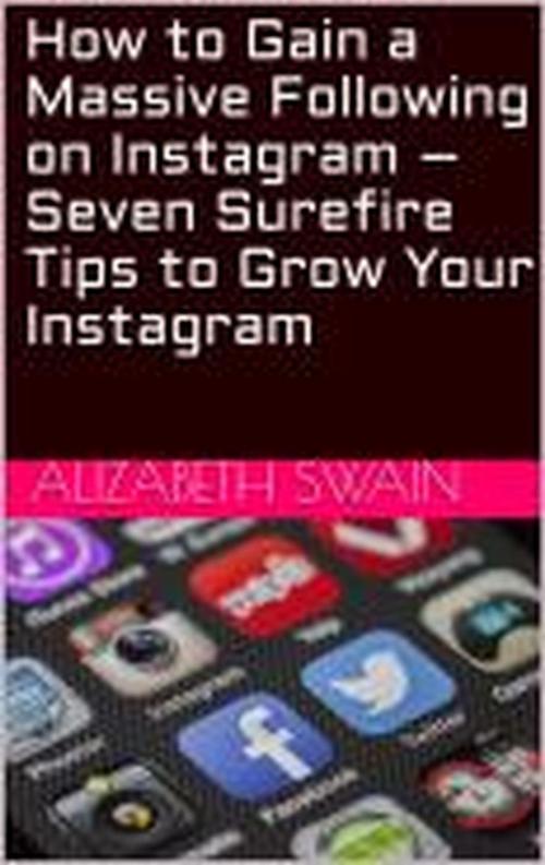 Cover of the book How to Gain a Massive Following on Instagram – Seven Surefire Tips to Grow Your Instagram by Alizabeth Swain, Alizabeth Swain