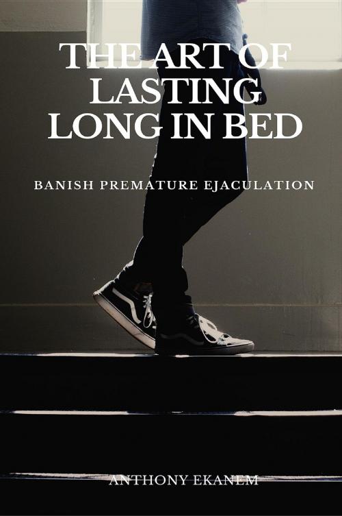 Cover of the book The Art of Lasting Long in Bed by Anthony Udo Ekanem, Anthony Ekanem