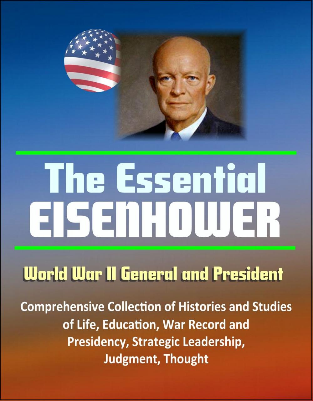 Big bigCover of The Essential Eisenhower: World War II General and President - Comprehensive Collection of Histories and Studies of Life, Education, War Record, and Presidency, Strategic Leadership, Judgment, Thought