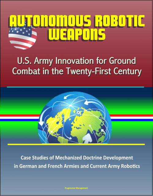 Cover of the book Autonomous Robotic Weapons: U.S. Army Innovation for Ground Combat in the Twenty-First Century – Case Studies of Mechanized Doctrine Development in German and French Armies and Current Army Robotics by Progressive Management, Progressive Management