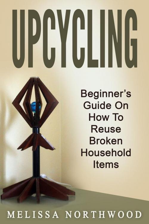 Cover of the book Upcycling: Beginner’s Guide On How To Reuse Broken Household Items by Marissa Northwood, Marissa Northwood