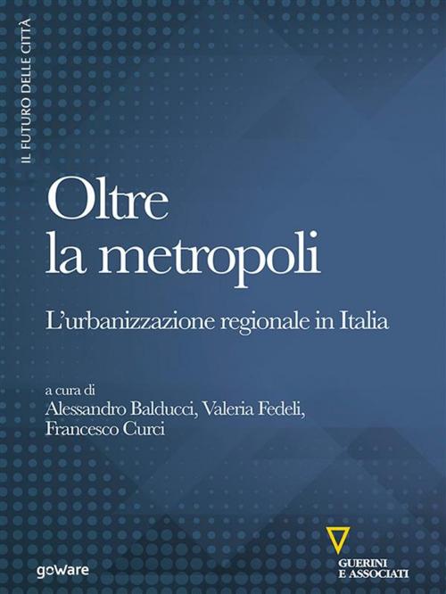 Cover of the book Oltre la metropoli. L’urbanizzazione regionale in Italia by Francesco Curci, Valeria Fedeli, Alessandro Balducci, goWare e Edizioni Angelo Guerini e Associati SpA