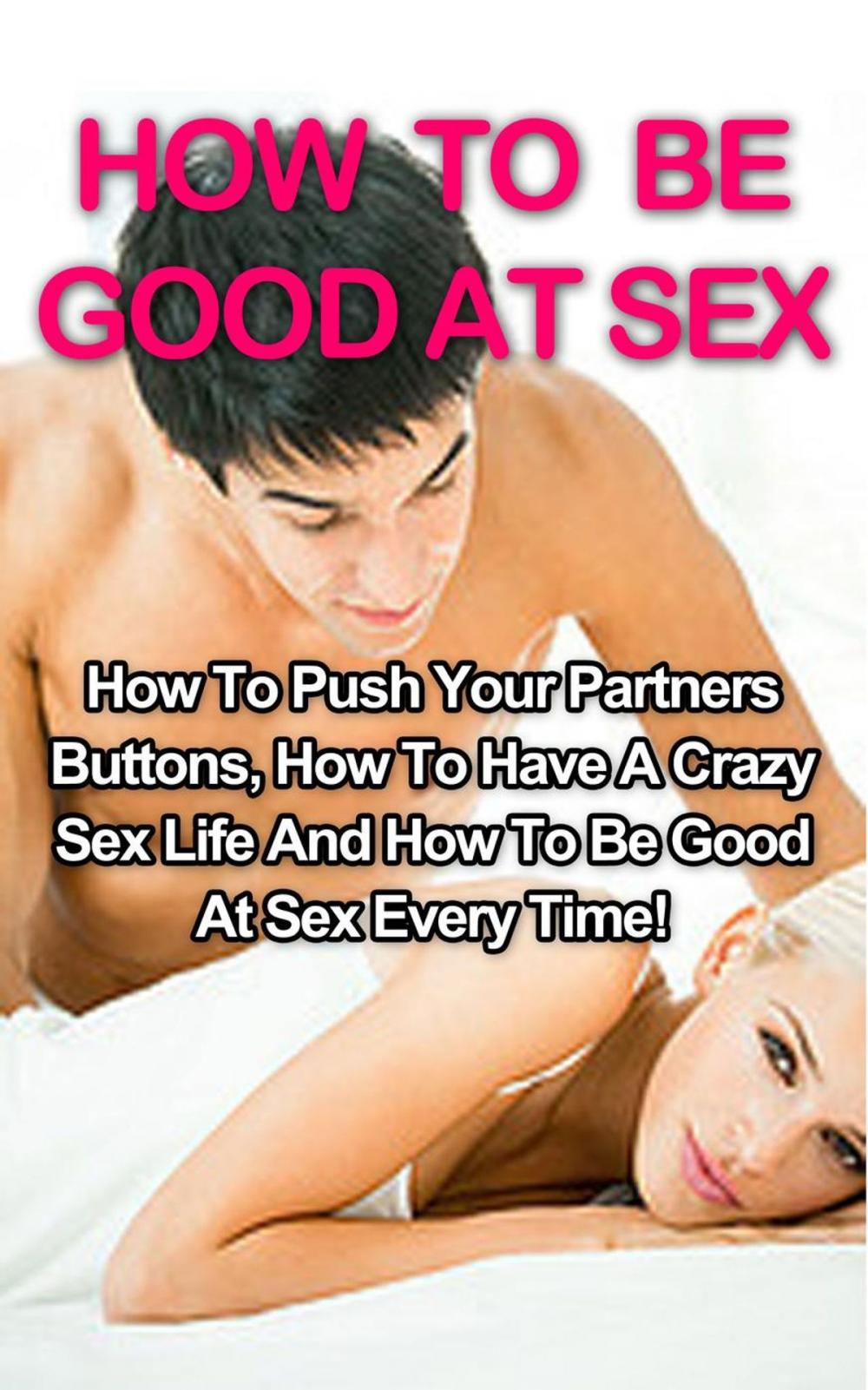 Big bigCover of How To Be Good At Sex: How To Push Your Partners Buttons, How To Have A Crazy Sex Life And How To Be Good At Sex Every Time!