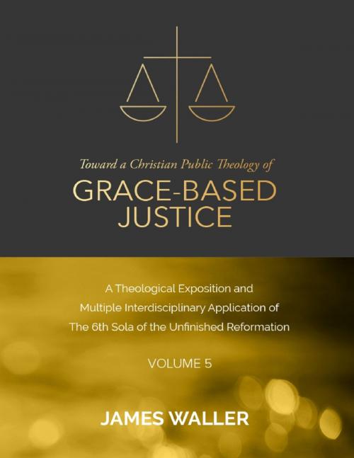 Cover of the book Toward a Christian Public Theology of Grace-based Justice - A Theological Exposition and Multiple Interdisciplinary Application of the 6th Sola of the Unfinished Reformation - Volume 5 by James Waller, Lulu.com