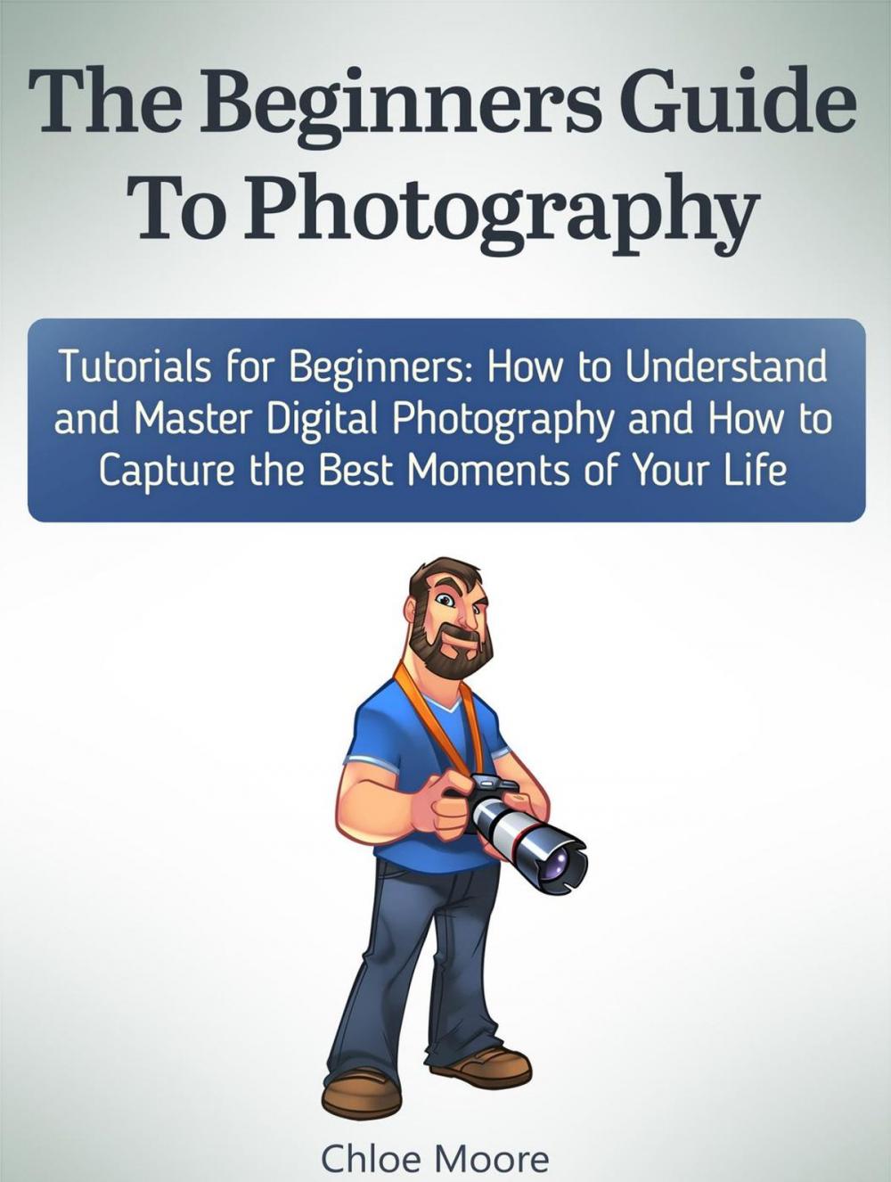 Big bigCover of The Beginners Guide To Photography: Tutorials for Beginners: How to Understand and Master Digital Photography and How to Capture the Best Moments of Your Life