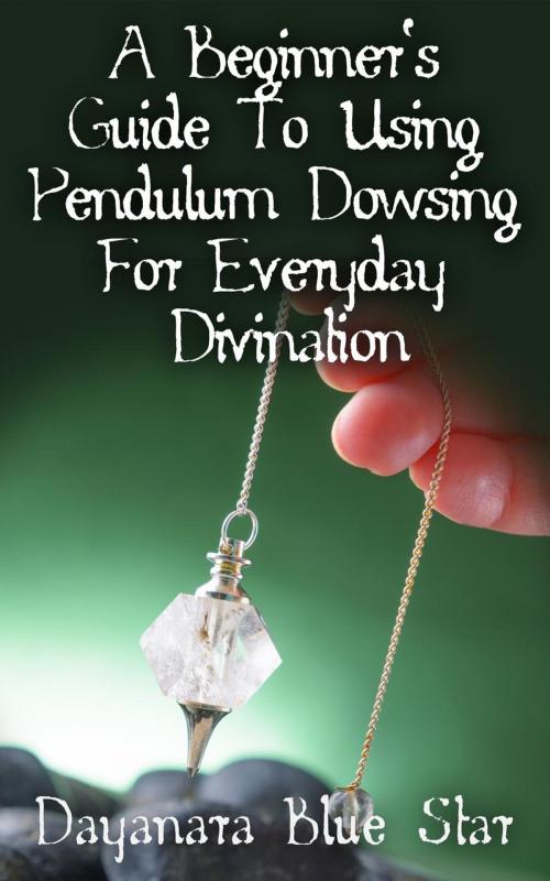 Cover of the book A Beginner’s Guide to Using Pendulum Dowsing For Everyday Divination by Dayanara Blue Star, Dayanara Blue Star