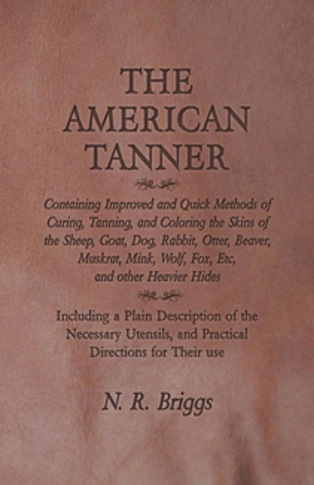 Big bigCover of The American Tanner - Containing Improved and Quick Methods of Curing, Tanning, and Coloring the Skins of the Sheep, Goat, Dog, Rabbit, Otter, Beaver, Muskrat, Mink, Wolf, Fox, Etc, and other Heavier Hides