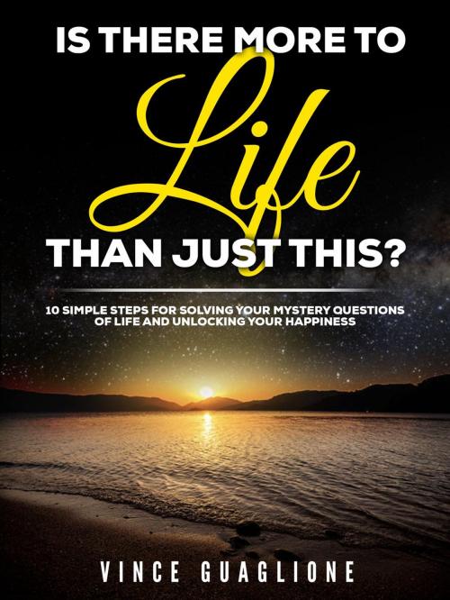 Cover of the book Is There More To Life Than Just This? 10 Simple Steps for Solving Your Mystery Questions of Life and Unlocking Your Happiness by Vince Guaglione, Vince Guaglione