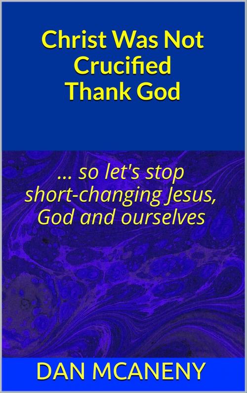 Cover of the book Christ Was Not Crucified Thank God: So Let's Stop Shortchanging Jesus, God and Ourselves by Dan McAneny, Dan McAneny
