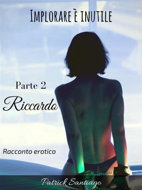 Cover of the book Implorare è inutile - Parte 2 - Riccardo by Patrick Santiago, Patrick Santiago