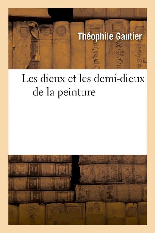 Cover of the book Les dieux et les demi-dieux de la peinture by Théophile Gautier, Arsène Houssaye, Paul de Saint-Victor, Morizot